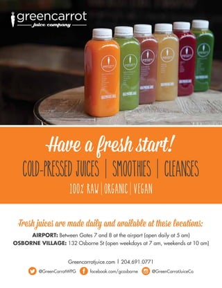 Greencarrotjuice.com | 204.691.0771
@GreenCarrotWPG facebook.com/gcosborne @GreenCarrotJuiceCo
Fresh juices are made daily and available at these locations:
AIRPORT: Between Gates 7 and 8 at the airport (open daily at 5 am)
OSBORNE VILLAGE: 132 Osborne St (open weekdays at 7 am, weekends at 10 am)
COLD-PRESSED JUICES SMOOTHIES CLEANSES
100% RAW ORGANIC VEGAN
Have a fresh start!
 