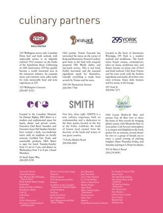 Located in the heart of downtown
Winnipeg, 295 York is a modern
seafood and steakhouse. The lunch
menu boasts unique, contemporary
takes on classic steakhouse fare, and
dinner focuses on prime cuts of beef
and fresh seafood. Chef Jesse Friesen
and his team work with the freshest
ingredients and smoke all of their own
meat in-house. Enjoy daily features
and live music in the lounge.
295 York St
204.896.7275
68 http://banvilleandjones.cornervine.com
culinary partners
529 Wellington serves only Canadian
Prime beef and fresh seafood, with
impeccable service in an elegantly
restored 1912 mansion on the banks
of the Assiniboine River. Celebrating
its 10th Anniversary, 529 has quickly
become a world renowned icon in
the restaurant industry. An exquisite
menu and extensive wine cellar make
for truly memorable food and wine
experiences at 529.
529 Wellington Crescent
204.487.8325
Chef partner Tristan Foucault has
reinvented the menu on the corner of
King and Bannatyne. Peasant Cookery
goes back to the land with uniquely
prepared Old World dishes and
top-notch service. This is real food,
freshly harvested, and the seasonal
ingredients speak for themselves.
Literally everything is made from
scratch by Tristan and his team.
100-283 Bannatyne Avenue
204.989.7700
Fine fare, done right. SMITH is a
new culinary experience built on
craftsmanship and a dedication to
the finer points located in the Inn
at the Forks. Celebrate the truth
of honest food created from the
diversity of the lands and waters of
our great country.
75 Forks Market Road
204.944.2445
Located in the Canadian Museum
for Human Rights, ERA Bistro is a
modern and sophisticated space for
lunch, dinner and private events.
Executive Chef Barry Saunders and
Executive Sous Chef Stephen Strecker
have created a fresh, eco-modernist
menu with an emphasis on locally
sourced, Certified Fair Trade and
sustainable products. ERA Bistro
is open for lunch Tuesday–Sunday
from 11 am to 5 pm, and dinner on
Wednesdays from 5 to 8 pm. Closed
Mondays.
85 Israel Asper Way
204.289.2190
Chef Louise Briskie-de Beer and
partner Faiz de Beer love to share
the fruits of their travels by bringing
global cuisine with Manitoba flare to
your palate. Cafe Savour’s atmosphere
is as unique and delightful as the food,
perfect for an intimate, formal dinner
for two or a group of friends out to
enjoy a casual evening of relaxing
laughter. Open Thursday, Friday, and
Saturday starting at 5:30 pm for dinner.
956 St Mary’s Road
204.254.4681
Across the Board
Amici Restaurant
Best Western Plus Winnipeg
Airport Hotel
Black Rabbit Bistro Lounge
Bombolini
Boulevard Pub and Bistro
Brooklynn’s Bistro
Café 22
Café Dario
Chew
D-Jay’s Restaurant
De Luca's Cooking School
and Restaurant
Diana’s Cucina and Lounge
Elements
Elkhorn Resort
Earl’s Restaurant and Bar
Enoteca
Era Bistro at the Canadian
Museum for Human Rights
Food Evolution
Horfrost
Hotel Fort Garry
Hy’s Steakhouse
Jane’s Restaurant and Red
River College
Joey Kenaston
Joey Polo Park
Joey’s Only Seafood
Le Cercle Molière
Mano a Mano/Teo’s
Market Burger
Mere Hotel
Olive Garden Italian
Restaurant
Pizzeria Gusto
Sabai Thai
Segovia
South Beach Casino & Resort
St. Charles Country Club
Swiss Chalet
The Merchant Kitchen
The Velvet Glove at the
Fairmont
TR McCoy’s Italian
Restaurant
The Victoria Inn
Tony Roma’s
Urban Prairie Cuisine
Vera Cucina
Wasabi Sabi
Thermëa Spa
 