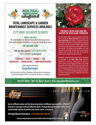 PortageMutualInsurance-AConnoisseur’sChoice
AskyourindependentinsurancebrokeraboutPortageMutualInsurance.
Justasdifferentwinessuitthediscerningtastesofdifferentpersonalities,different
insurancecoverageswillsuitdifferentneeds.PortageMutualInsuranceoffersmany
customizableoptionstoprotectyourhome,farm,orbusiness.
w w w . p o r t a g e m u t u a l . c o m
204.257.2893 • 2641 St. Mary’s Road • www.ronpaulgardencentre.com
GARDEN CENTRE
TOTAL LANDSCAPE & GARDEN
MAINTENANCE SERVICES AVAILABLE
CITY WIDE DELIVERY SERVICE
GRAVEL AND SOILS
We carry Quality Sod, Soil and Decorative Landscape stones.
They can be bagged and picked up, or we can deliver them to you.
WE DELIVER SOD!
PROUD SUPPLIER & INSTALLER OF
FLOWERS | TREES | SHRUBS | SOIL
AGGREGATE | LANDSCAPING | LAWN MAINTENANCE
We are you source FOR EVERYTHING
THAT GROWS in the yard.
Ron Paul carries a full line of Barkman Concrete items for enhancing
your yard and garden. Come in and see the full line in our display.
Ron Paul Garden Centre is proud to announce that they
will be carrying the Never Alone Rose this summer. The
Never Alone Rose was created in partnership with the
NeverAloneFoundation,theCanadianNurseryLandscape
Association and the Canadian Football League Alumni
Association to help those who are living with cancer and
their families. The mission of the foundation is to make
sure that no one enters the fight against cancer alone.
Royalties from the sale of each rose will be directed
towards cancer projects throughout Canada.
RayDuBois,ownerofRonPaulGardenCentreishonoured
to participate in the Never Alone Rose promotion
because it’s a cause that is dear to him. His sister is a
cancer survivor, and he believes that there is not a single
person who has not been affected by cancer in some way.
For Ray, the rose represents so much more than just a
plant:“Forthosebattingcancer,it’sasymbolofhopeand
support, and a constant reminder that they are not alone.
For those in recovery, the rose is a reflection of all of life’s
beauty and splendor.”
PURCHASE A NEVER ALONE ROSE AND
SUPPORT THE NEVER ALONE FOUNDATION
 