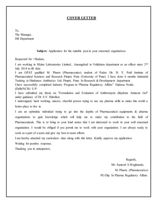 COVER LETTER
To,
The Manager,
HR Department
Subject: Application for the suitable post in your esteemed organization.
Respected Sir / Madam,
I am working in Mylan Laboratories Limited., Aurangabad in Validation department as an officer since 2nd
July 2014 to till date.
I am GPAT qualified M. Pharm (Pharmaceutics) student of Padm. Dr. D. Y. Patil Institute of
Pharmaceutical Sciences and Research Pimpri, Pune (University of Pune). I have done 6 months Industrial
Training in Hindustan Antibiotics Ltd. Pimpri, Pune. In Research & Development department.
I have successfully completed Industry Program in “Pharma Regulatory Affairs” Diploma Noida
(Delhi/NCR) U.P.
I have submitted my thesis on “Formulation and Evaluation of Azithromycin dihydrate Antiacne Gel”
under guidance of Dr. S.V. Shirolkar.
I undersigned, hard working, sincere, cheerful person trying to use my pharma skills to make this world a
better place to live in.
I am an optimistic individual trying to go into the depths of Pharmaceutical equipments & pharma
organizations to gain knowledge which will help me to make my contribution to the field of
Pharmaceuticals. This is to bring to your kind notice that I am interested to work in your well esteemed
organization. I would be obliged if you permit me to work with your organization. I am always ready to
work as a part of a team and give my best to team efforts.
I am hereby attached my curriculam vitae along with this letter. Kindly approve my application.
Waiting for positive response.
Thanking you in anticipation.
Regards,
Mr. Santosh S.Waghmode,
M. Pharm. (Pharmaceutics)
PG Dip. In Pharma Regulatory Affairs.
 