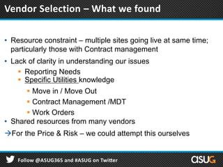 • Resource constraint – multiple sites going live at same time;
particularly those with Contract management
• Lack of clarity in understanding our issues
 Reporting Needs
 Specific Utilities knowledge
 Move in / Move Out
 Contract Management /MDT
 Work Orders
• Shared resources from many vendors
For the Price & Risk – we could attempt this ourselves
Vendor Selection – What we found
 