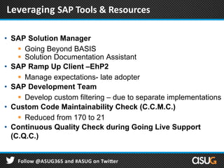 • SAP Solution Manager
 Going Beyond BASIS
 Solution Documentation Assistant
• SAP Ramp Up Client –EhP2
 Manage expectations- late adopter
• SAP Development Team
 Develop custom filtering – due to separate implementations
• Custom Code Maintainability Check (C.C.M.C.)
 Reduced from 170 to 21
• Continuous Quality Check during Going Live Support
(C.Q.C.)
Leveraging SAP Tools & Resources
 