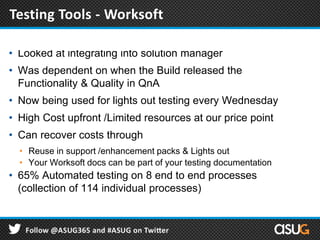 • Looked at integrating into solution manager
• Was dependent on when the Build released the
Functionality & Quality in QnA
• Now being used for lights out testing every Wednesday
• High Cost upfront /Limited resources at our price point
• Can recover costs through
• Reuse in support /enhancement packs & Lights out
• Your Worksoft docs can be part of your testing documentation
• 65% Automated testing on 8 end to end processes
(collection of 114 individual processes)
Testing Tools- Worksoft
Testing Tools - Worksoft
 
