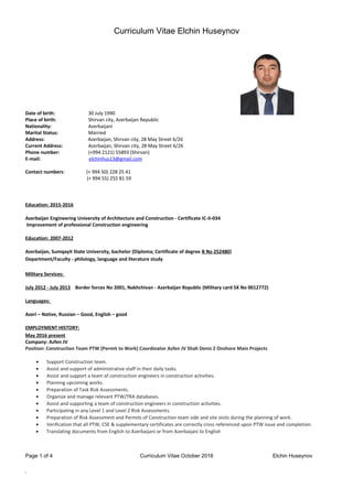 Curriculum Vitae Elchin Huseynov
Personal Information:
Date of birth: 30 July 1990
Place of birth: Shirvan city, Azerbaijan Republic
Nationality: Azerbaijani
Marital Status: Married
Address: Azerbaijan, Shirvan city, 28 May Street 6/26
Current Address: Azerbaijan, Shirvan city, 28 May Street 6/26
Phone number: (+994 2121) 55893 (Shirvan)
E-mail: elchinhus13@gmail.com
Contact numbers: (+ 994 50) 228 25 41
(+ 994 55) 255 81 59
Education: 2015-2016
Azerbaijan Engineering University of Architecture and Construction - Certificate IC-II-034
Improvement of professional Construction engineering
Education: 2007-2012
Azerbaijan, Sumqayit State University, bachelor (Diploma; Certificate of degree B No 252480)
Department/Faculty - philology, language and literature study
Military Services:
July 2012 - July 2013 Border forces No 2001, Nakhchivan - Azerbaijan Republic (Military card SX No 0012772)
Languages:
Azeri – Native, Russian – Good, English – good
EMPLOYMENT HISTORY:
May 2016 present
Company: Azfen JV
Position: Construction Team PTW (Permit to Work) Coordinator Azfen JV Shah Deniz 2 Onshore Main Projects
• Support Construction team.
• Assist and support of administrative staff in their daily tasks.
• Assist and support a team of construction engineers in construction activities.
• Planning upcoming works.
• Preparation of Task Risk Assessments.
• Organize and manage relevant PTW/TRA databases.
• Assist and supporting a team of construction engineers in construction activities.
• Participating in any Level 1 and Level 2 Risk Assessments.
• Preparation of Risk Assessment and Permits of Construction team side and site visits during the planning of work.
• Verification that all PTW, CSE & supplementary certificates are correctly cross referenced upon PTW issue and completion.
• Translating documents from English to Azerbaijani or from Azerbaijani to English
Page 1 of 4 Curriculum Vitae October 2016 Elchin Huseynov
`
 