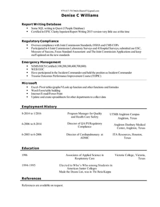 979-417-7015rdwilliams07@gmail.com
Denise C Williams
Report Writing Database
 Some SQL writing in Quest (I People Database)
 Certified in EPIC Clarity InpatientReport Writing 2015 version-very little use atthis time
Regulatory Compliance
 Oversee compliance with Joint Commission Standards,OSHA and CMS COPs
 Participated in 4 Joint Commission Laboratory Surveysand 4 HospitalSurveys,submitted our ESC,
Measure of Success,Focus Standard Assessment and The Joint Commission Applications and keep
staff updated on the newstandards
Emergency Management
 NIMS/HICS Certified (100,200,300,400,700,800)
 WEB EOC
 Have participated in the IncidentCommanderand held the position as Incident Commander
 Trauma Outcomes Performance Improvement Course (TOPIC)
Microsoft
 Excel- Pivot tables/graphs/VLook up function and otherfunctions and formulas
 Word-Form/table building
 Internet/E-mail/PowerPoint
 Update and create spreadsheets forother departmentsto collect data
Employment History
8-2014 to 1/2016
6-2006 to 8-2014
Program Manager for Quality
and Health Care Safety
Director of QA/PI/Regulatory
Compliance
UTMB Angleton Campus
Angleton, Texas
Angleton Danbury Medical
Center,Angleton, Texas
6-2003 to 6-2006 Director of Cardiopulmonary at
ADMC
ITA Resources, Houston,
Texas
Education
1996 Associates of Applied Science in
Respiratory Care
Victoria College, Victoria,
Texas
1994-1995 Elected to Who’s Who among Students in
American Junior Colleges
Made the Deans List, was in Thi Beta Kappa
References
References are available on request.
 