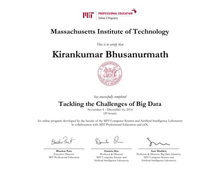 Massachusetts Institute of Technology
This is to certify that
has successfully completed
Tackling the Challenges of Big Data
November 4 – December 16, 2014
(20 hours)
An online program developed by the faculty of the MIT Computer Science and Artificial Intelligence Laboratory
in collaboration with MIT Professional Education and edX.
Bhaskar Pant
Executive Director
MIT Professional Education
Daniela Rus
Professor & Director
MIT Computer Science and
Artificial Intelligence Laboratory
Sam Madden
Professor & Director, Big Data Initiative,
MIT Computer Science and
Artificial Intelligence Laboratory
Kirankumar Bhusanurmath
 