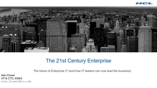 The 21st Century Enterprise
The future of Enterprise IT (and how IT leaders can now lead the business)
Alan Flower
VP & CTO, EMEA
alan.flower@hcl.com
The opportunity for you to drive the transformation to become a
21CE and lead the Business
 