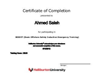 Certificate of Completion
Ahmed Saleh
presented to
BOSIET (Basic Offshore Safety Induction Emergency Training)
for participating in
6/12/2012
Training Hours : 25:00
Halliburton University™ acknowledges your attendance
and successful completion of this course.
Manager
 
