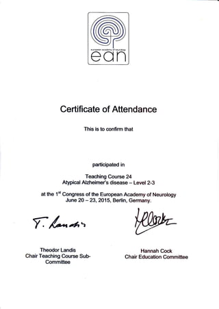 Certificate of Attendance
This is to confirm that
participated in
Teaching Course 24
Atypical Alzheime/s disease - Level 2-3
at the 1"t Congress of the European Academy of Neurology
June 20 - 23,2015, Berlin, Germany.
f &*d*t
Theodor Landis
Chair Teaching Course Sub-
Committee
Hannah Cock
Chair Education Committee
 