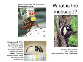 Micro-robotics team and biologists at
Tsukuba University
Source: The Guardian
Date: 2 May 2002
State University of New York (Suny)
"Go go gadget: With a
remote control sensor
hotwired to its central
nervous system,
developments like the
"roborat," created at
SUNY's Downstate
Medical Center, herald
the coming of the
biotronic age.
What is the
message?
 