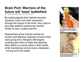 By routing signals from helmet-mounted
cameras, sonar and other equipment
through the tongue to the brain, they hope to
give elite soldiers superhuman senses
similar to owls, snakes and fish….
Researchers at the Florida Institute for
Human and Machine Cognition envision their
work giving Army Rangers 360-degree
unobstructed vision at night and allowing
Navy SEALs to sense sonar in their heads
while maintaining normal vision underwater -
- turning sci-fi into reality.
Brain Port: Warriors of the
future will 'taste' battlefield
CNN - Tuesday, April 25, 2006; Posted: 11:23 a.m. EDT (15:23 GMT)
 