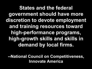 States and the federal
government should have more
discretion to devote employment
and training resources toward
high-performance programs,
high-growth skills and skills in
demand by local firms.
--National Council on Competitiveness,
Innovate America
 