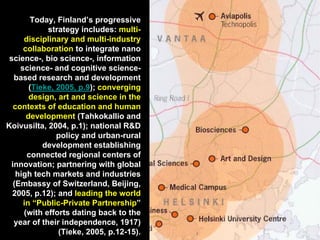 Today, Finland’s progressive
strategy includes: multi-
disciplinary and multi-industry
collaboration to integrate nano
science-, bio science-, information
science- and cognitive science-
based research and development
(Tieke, 2005, p.9); converging
design, art and science in the
contexts of education and human
development (Tahkokallio and
Koivusilta, 2004, p.1); national R&D
policy and urban-rural
development establishing
connected regional centers of
innovation; partnering with global
high tech markets and industries
(Embassy of Switzerland, Beijing,
2005, p.12); and leading the world
in “Public-Private Partnership”
(with efforts dating back to the
year of their independence, 1917)
(Tieke, 2005, p.12-15).
 
