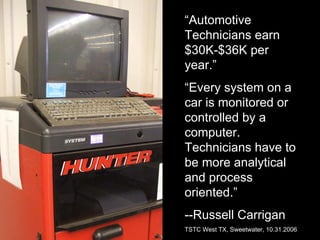 “Automotive
Technicians earn
$30K-$36K per
year.”
“Every system on a
car is monitored or
controlled by a
computer.
Technicians have to
be more analytical
and process
oriented.”
--Russell Carrigan
TSTC West TX, Sweetwater, 10.31.2006
 
