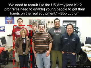 “We need to recruit like the US Army [and K-12
programs need to enable] young people to get their
hands on the real equipment.” –Bob Ludlum
TSTC West TX, Sweetwater, 10.31.2006
 