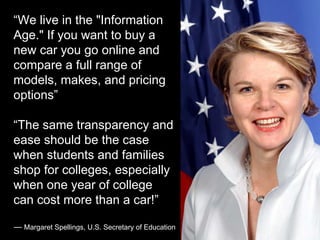 “We live in the "Information
Age." If you want to buy a
new car you go online and
compare a full range of
models, makes, and pricing
options”
“The same transparency and
ease should be the case
when students and families
shop for colleges, especially
when one year of college
can cost more than a car!”
— Margaret Spellings, U.S. Secretary of Education
 