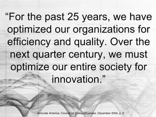 Innovate America, Council on Competitiveness, December 2004, p. 5
“For the past 25 years, we have
optimized our organizations for
efficiency and quality. Over the
next quarter century, we must
optimize our entire society for
innovation.”
 