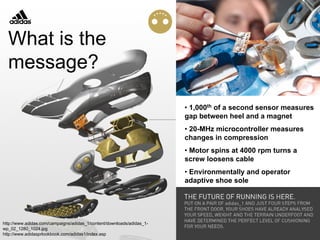 http://www.adidas.com/campaigns/adidas_1/content/downloads/adidas_1-
wp_02_1280_1024.jpg
http://www.adidasprlookbook.com/adidas1/index.asp
• 1,000th of a second sensor measures
gap between heel and a magnet
• 20-MHz microcontroller measures
changes in compression
• Motor spins at 4000 rpm turns a
screw loosens cable
• Environmentally and operator
adaptive shoe sole
What is the
message?
 