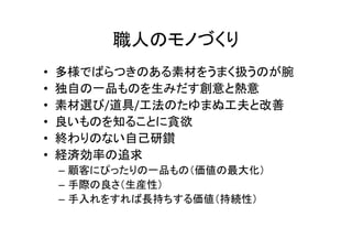 職人のモノづくり
• 多様でばらつきのある素材をうまく扱うのが腕
• 独自の一品ものを生みだす創意と熱意
• 素材選び/道具/工法のたゆまぬ工夫と改善
• 良いものを知ることに貪欲
• 終わりのない自己研鑽
• 経済効率の追求
– 顧客にぴったりの一品もの（価値の最大化）
– 手際の良さ（生産性）
– 手入れをすれば長持ちする価値（持続性）
 