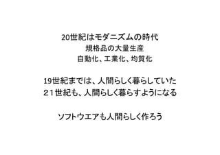 20世紀はモダニズムの時代
規格品の大量生産
自動化、工業化、均質化
19世紀までは、人間らしく暮らしていた
２１世紀も、人間らしく暮らすようになる
ソフトウエアも人間らしく作ろう
 