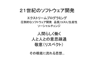 ２１世紀のソフトウェア開発
エクストリームプログラミング
圧倒的なソフトウェア開発 品質/コスト/生産性
ソーシャルチェンジ
人間らしく働く
人と人との意思疎通
敬意（リスペクト）
その根底に流れる思想…
 