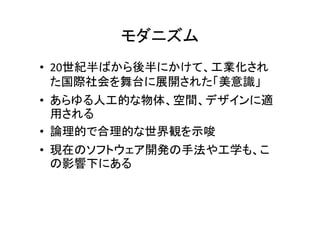 モダニズム
• 20世紀半ばから後半にかけて、工業化された
国際社会を舞台に展開された「美意識」
• あらゆる人工的な物体、空間、デザインに適
用される
• 論理的で合理的な世界観を示唆
• 現在のソフトウェア開発の手法や工学も、こ
の影響下にある
 