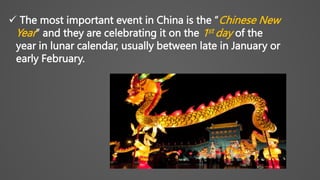  The most important event in China is the “Chinese New
Year” and they are celebrating it on the 1st day of the
year in lunar calendar, usually between late in January or
early February.
 
