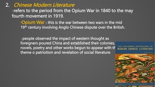 2. Chinese Modern Literature
-refers to the period from the Opium War in 1840 to the may
fourth movement in 1919.
*Opium War – this is the war between two wars in the mid
19th century involving Anglo Chinese dispute over the British.
- people observed the impact of western thought as
foreigners poured China and established their colonies,
novels, poetry and other works begun to appear with the
theme o patriotism and revelation of social literature.
 