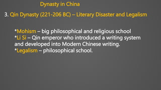 3. Qin Dynasty (221-206 BC) – Literary Disaster and Legalism
*Mohism – big philosophical and religious school
*Li Si – Qin emperor who introduced a writing system
and developed into Modern Chinese writing.
*Legalism – philosophical school.
Dynasty in China
 