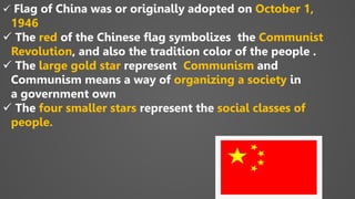  Flag of China was or originally adopted on October 1,
1946
 The red of the Chinese flag symbolizes the Communist
Revolution, and also the tradition color of the people .
 The large gold star represent Communism and
Communism means a way of organizing a society in
a government own
 The four smaller stars represent the social classes of
people.
 