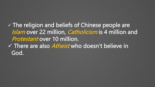  The religion and beliefs of Chinese people are
Islam over 22 million, Catholicism is 4 million and
Protestant over 10 million.
 There are also Atheist who doesn’t believe in
God.
 