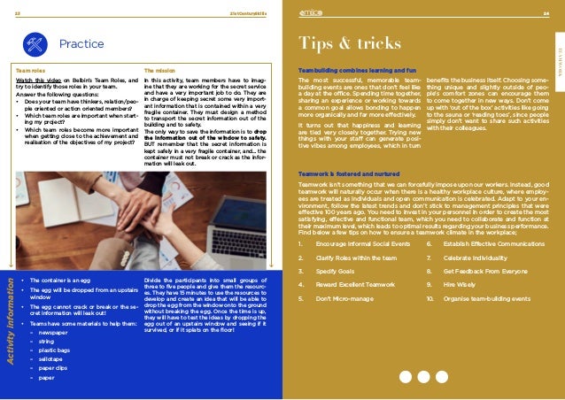 24
TEAMWORK
21stCenturySkills
23
Practice
Team roles
Watch this video on Belbin’s Team Roles, and
try to identify those roles in your team.
Answer the following questions:
•	 Does your team have thinkers, relation/peo-
ple oriented or action oriented members?
•	 Which team roles are important when start-
ing my project?
•	 Which team roles become more important
when getting close to the achievement and
realisation of the objectives of my project?
The mission
In this activity, team members have to imag-
ine that they are working for the secret service
and have a very important job to do. They are
in charge of keeping secret some very import-
ant information that is contained within a very
fragile container. They must design a method
to transport the secret information out of the
building and to safety.
The only way to save the information is to drop
the information out of the window to safety.
BUT remember that the secret information is
kept safely in a very fragile container, and… the
container must not break or crack as the infor-
mation will leak out.
Tips & tricks
Teambuilding combines learning and fun
The most successful, memorable team-
building events are ones that don’t feel like
a day at the office. Spending time together,
sharing an experience or working towards
a common goal allows bonding to happen
more organically and far more effectively.
It turns out that happiness and learning
are tied very closely together. Trying new
things with your staff can generate posi-
tive vibes among employees, which in turn
benefits the business itself. Choosing some-
thing unique and slightly outside of peo-
ple’s comfort zones can encourage them
to come together in new ways. Don’t come
up with ‘out of the box’ activities like going
to the sauna or ‘reading toes’, since people
simply don’t want to share such activities
with their colleagues.
Teamwork is fostered and nurtured
Teamwork isn’t something that we can forcefully impose upon our workers. Instead, good
teamwork will naturally occur when there is a healthy workplace culture, where employ-
ees are treated as individuals and open communication is celebrated. Adapt to your en-
vironment, follow the latest trends and don’t stick to management principles that were
effective 100 years ago. You need to invest in your personnel in order to create the most
satisfying, effective and functional team, which you need to collaborate and function at
their maximum level, which leads to optimal results regarding your business performance.
Find below a few tips on how to ensure a teamwork climate in the workplace;
•	 The container is an egg
•	 The egg will be dropped from an upstairs
window
•	 The egg cannot crack or break or the se-
cret information will leak out!
•	 Teams have some materials to help them:
	
– newspaper
	
– string
	
– plastic bags
	
– sellotape
	
– paper clips
	
– paper
Divide the participants into small groups of
three to five people and give them the resourc-
es. They have 15 minutes to use the resources to
develop and create an idea that will be able to
drop the egg from the window onto the ground
without breaking the egg. Once the time is up,
they will have to test the ideas by dropping the
egg out of an upstairs window and seeing if it
survived, or if it splats on the floor!
Activity
information
1.	 Encourage Informal Social Events
2.	 Clarify Roles within the team
3.	 Specify Goals
4.	 Reward Excellent Teamwork
5.	 Don’t Micro-manage
6.	 Establish Effective Communications
7.	 Celebrate Individuality
8.	 Get Feedback From Everyone
9.	 Hire Wisely
10.	 Organise team-building events
 