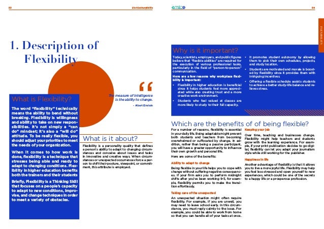 21stCenturySkills
53 54
FLEXIBILITY
What is Flexibility?
The word “flexibility” technically
means the ability to bend without
breaking. Flexibility is willingness
and ability to take on new respon-
sibilities. It’s not simply a “can
do” mindset; it’s also a “will do”
attitude. To be really flexible, you
should adjust your priorities to meet
the needs of your organization.
When it comes to how work is
done, flexibility is a technique that
stresses being able and ready to
adapt to changing conditions. Flex-
ibility in higher education benefits
both the trainers and their students
Briefly, Flexibility is a Thinking Skill
that focuses on a people’s capacity
to adapt to new conditions, impro-
vise, and change techniques in order
to meet a variety of obstacles.
1. Description of
Flexibility
What is it about?
Flexibility is a personality quality that defines
a person’s ability to adapt to changing circum-
stances and conceive about issues and tasks
in innovative and creative ways. When circum-
stances or unexpected occurrences force a per-
son to shift their posture, viewpoint, or commit-
ment, this attribute is employed.
The measure of intelligence
is the ability to change.
- Albert Einstein
Which are the benefits of of being flexible?
Why is it important?
Today, scientists, employers, and public figures
believe that “flexible abilities” are required for
the execution of various professional tasks,
particularly in the field of “person-to-person”
communication.
Here are a few reasons why workplace flexi-
bility is important:
•	 Flexibility in higher education is beneficial
since it helps students feel more appreci-
ated while also creating trust and a more
creative work environment.
•	 Students who feel valued at classes are
more likely to study to their full capacity.
•	 It promotes student autonomy by allowing
them to pick their own schedules, projects,
and study location.
•	 Students are motivated and morale is boost-
ed by flexibility since it provides them with
intriguing incentives.
•	 Offering a flexible schedule assists students
to achieve a better study-life balance and re-
lieves stress.
For a number of reasons, flexibility is essential
in your daily life. Being adaptable might prevent
both students and teachers from becoming
overwhelmed or suffocated by change. In ad-
dition, rather than being a passive participant,
you will have a greater opportunity to influence
their own growth and personal life.
Here are some of the benefits:
Ability to adapt to change
Being flexible in your life helps you to cope with
change without suffering negative consequenc-
es. If your firm asks you to perform midnight
shifts after you’ve been working 9-5, for exam-
ple, flexibility permits you to make the transi-
tion effortlessly.
Taking care of the unexpected
An unexpected situation might often require
flexibility. For example, if you are unwell, you
may need to leave school early. In this circum-
stance, you must reply calmly to the issue. For
example, you could be able to work from home
so that you can handle all of your tasks at once.
Keeping your job
Over time, teaching and businesses change.
Flexibility might help teachers and students
grow with the learning experience. For exam-
ple, if your print publication decides to go digi-
tal, flexibility can let you adapt your journalism
style while still working for the publisher.
Happiness in life
Another advantage of flexibility is that it allows
you to live a more joyful life. Flexibility may help
you feel less stressed and open yourself to new
experiences, which could be one of the secrets
to a happy life or a prosperous profession.
FLEXIBILITY
 