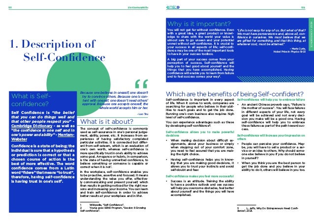 21stCenturySkills
131 132
SELF-CONFIDENCE
SELF-CONFIDENCE
What is Self-
confidence?
Self Confidence is “the belief
that you can do things well and
that other people respect you” -
Cambridge Dictionary - as well as
“the confidence in one self and in
one’s power and ability” - Merriam-
Webster
Confidence is a state of being; the
individual is sure that a hypothesis
or prediction is correct or that a
chosen course of action is the
best of more effective. The word
confidence comes from a Latin
word “fidere” that means “to trust”,
therefore, having self-confidence
is having trust in one’s self1
.
1. Description of
Self-Confidence
What is it about?
The concept of self-confidence is commonly
used as self-assurance in one’s personal judge-
ment, ability, power, etc. It increases from ex-
periences of having satisfactory completed
particular activities. It is connected but differ-
ent from self-esteem, which is an evaluation of
one’s own worth, whereas self-confidence is
more specifically trust in one’s ability to achieve
some goal. Arrogance or hubris, in comparison,
is the state of having unmerited confidence, to
believe something or someone is capable or
correct when it is not1
.
In the workplace, self-confidence enables you
to be proactive, assertive and focused. It means
understanding the value you offer, effective-
ly communicating and present yourself, which
then results in getting noticed for the right rea-
sons and increasing your income. You can learn
and train self-confidence in order to achieve
better results at your workplace and in life2
.
Because one believes in oneself, one doesn’t
try to convince others. Because one is con-
tent with oneself, one doesn’t need others’
approval. Because one accepts oneself, the
whole world accepts him or her.
- Lao Tzu
Why is it important?
You will not get far without confidence. Even
with a great idea, a great product or knowl-
edge to share with the world your value is
almost sure to go unseen and your potential
unmet without self-confidence. It is crucial to
your success in all aspects of life; self-confi-
dence may be one of the most important tools
to have in your success toolbox.
A big part of your success comes from your
perception of success. Self-confidence will
help you to feel good about yourself and the
things that you have accomplished. Having
confidence will enable you to learn from failure
and to feel success comes your way3
.
“Life is not easy for any of us. But what of that?
We must have perseverance and, above all, con-
fidence in ourselves. We must believe that we
are gifted for something, and that this thing, at
whatever cost, must be attained.”
- Marie Curie,
Nobel Prize in Physics 1903
SELF-CONFIDENCE
Which are the benefits of being Self-confident?
Self-confidence is important in every aspect
of life. When it comes to work, companies are
searching for people who believe in their abil-
ities to reach goals and to get the job done.
Running one’s own business also requires high
level of self-confidence.
You can experience advantages such as these
by developing self-confidence3
:
Self-confidence allows you to make powerful
decisions
•	 When making decision about difficult as-
signments, about your business or simply
when stepping out of your comfort zone,
you need to feel assured that you are mak-
ing the right choice.
•	 Having self-confidence helps you in know-
ing that you are making good decisions, it
allows you to trust your instincts and avoid
self-doubt and fear.
Self-confidence makes you feel more successful
•	 Success is an attitude. Training the ability
to have a positive outlook and see success
will help you overcome obstacles, feel better
about yourself and the things you will have
accomplished.
Self-confidence will help you to embrace failure
•	 An ancient Chinese proverb says, “Failure is
the mother of success”. You will face failures
in different aspects of your life, not every
goal will be achieved and not every deci-
sion you make will be a good one. Having
self-confidence will help you to embrace
these failures as part of the path toward suc-
cess.
Self-confidence will increase your impression on
others
•	 People can perceive your confidence. May-
be, you will have to sell a product or a ser-
vice or an idea to others. Why should some-
one else believe in you if you do not believe
in yourself?
•	 When you think you are the best person to
get the job done and you believe in your
ability to do it, others will believe in you too.
1	 Wikipedia, “Self-Confidence”.
2	 Young goes SEND Program, “Session 6 Growing
Self-confidence”.
3	 L. Jeffs, Why Do Entrepreneurs Need Confi-
dence?, 2021.
 