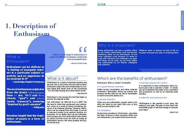 21stCenturySkills
169 170
ENTHUSIASM
What is
Enthusiasm?
Enthusiasm can be defined as
“a feeling of energetic inter-
est in a particular subject or
activity and an eagerness to
be involved in it”
- Cambridge English Dictionary
Thewordenthusiasmoriginates
from the Greek ἐνθουσιασμός
from ἐν (en, “in”) and θεός
(theós, “god”) and οὐσία
(ousía, “essence”), meaning
“inspired by god’s essence”
- Wikipedia
Socrates taught that the inspi-
ration of poets is a form of
enthusiasm.
1. Description of
Enthusiasm
What is it about?
“Enthusiasm is a state of mind that inspires and
arouses one to put action into the task at hand.
Enthusiasm bears the same relationship to a hu-
man being that steam does to the locomotive
– it is the vital moving force that impels action”
- Napoleon Hill
Enthusiasm is the energy, the fuel that helps us
achieve the desired results.
Can enthusiasm be referred to as a skill? Yes!
We tend to think that excitement and enthusi-
asm come as a result of doing something, be-
cause of an external stimulus. However, enthu-
siasm can be created from the inside. It can be
a conscious choice to be excited, positive, en-
thusiastic. It’s an ability that can be cultivated.
Some people are more enthusiastic than others
by nature, but the more we work on being an
enthusiastic person, the more positive and joy-
ful we become.
There is a real magic in enthusiasm. It
spells the difference between mediocrity
and accomplishment.
– Norman Vincent Peale
Which are the benefits of enthusiasm?
Why is it important?
Being enthusiastic can have a positive effect
on our health, relationships, work and general
wellbeing. When we are enthusiastic, we are
more confident, more focused, it’s easier to
cope with obstacles and challenges, we enjoy
the things we do more, we are more likable
and appreciated by our friends, colleagues
and superiors.
Whatever goals or dreams we have in life, en-
thusiasm increases the odds of achieving them.
Enthusiasm offers a number of benefits:
It is a great intrinsic motivator.
Unlike money, recognition and other external
motivators, enthusiasm drives our actions just
because we like what we do, find it meaningful
or want to become better at it.
It captures attention.
When you are enthusiastic, people want to be
with you, listen to you, learn from you, or buy
what you are trying to sell.
It is contagious.
People have a tendency of mirroring - assuming
the traits of those in their company. When you
are enthusiastic, you inspire those around you!
It may help progress your career.
It is important to show enthusiasm when try-
ing to get a job or get into a team – it shows
you are interested and likely to be motivated
and productive, as well as an inspiring team
member.
It makes life and work more fun!
“Enthusiasm is the sparkle in your eyes, the
swing in your gait. The grip of your hand, the
irresistible surge of will and energy to execute
your ideas”
- Henry Ford
 