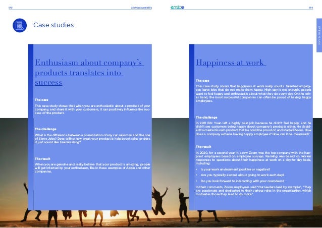 21stCenturySkills
173 174
ENTHUSIASM
Case studies
Enthusiasm about company’s
products translates into
success
The case
This case study shows that when you are enthusiastic about a product of your
company, and share it with your customers, it can positively influence the suc-
cess of the product.
The challenge
What is the difference between a presentation of any car salesman and the one
of Steve Jobs? Does telling how great your product is help boost sales or does
it just sound like brainwashing?
The result
When you are genuine and really believe that your product is amazing, people
will get infected by your enthusiasm, like in these examples of Apple and other
companies.
Happiness at work
The case
This case study shows that happiness at work really counts. Talented employ-
ees leave jobs that do not make them happy. High pay is not enough, people
want to feel happy and enthusiastic about what they do every day. On the oth-
er hand, the most successful companies can often be proud of having happy
employees.
The challenge
In 2011 Eric Yuan left a highly paid job because he didn’t feel happy, and he
didn’t see customers being happy about company’s products either. He decid-
ed to create his own product that he could be proud of, and started Zoom. How
does a company achieve having happy employees? How can it be measured?
The result
In 2020, for a second year in a row Zoom was the top company with the hap-
piest employees based on employee surveys. Ranking was based on worker
responses to questions about their happiness at work on a day-to-day basis,
including:
•	 Is your work environment positive or negative?
•	 Are you typically excited about going to work each day?
•	 Do you look forward to interacting with your coworkers?
In their comments, Zoom employees said “Our leaders lead by example”, “They
are passionate and dedicated to their various roles in the organization, which
motivates those they lead to do more.”
 