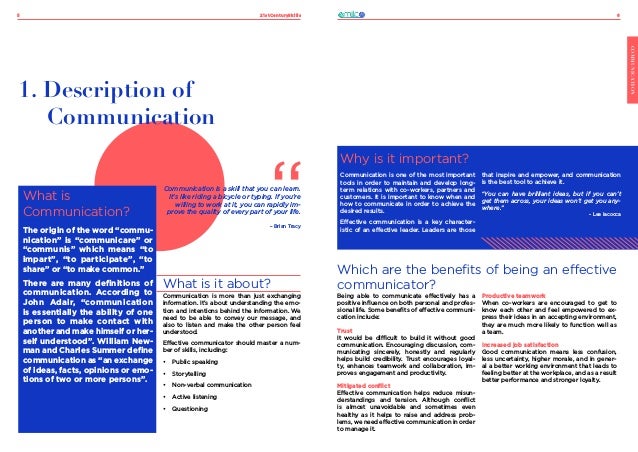 21stCenturySkills
5 6
COMMUNICATION
What is
Communication?
The origin of the word “commu-
nication” is “communicare” or
“communis” which means “to
impart”, “to participate”, “to
share” or “to make common.”
There are many definitions of
communication. According to
John Adair, “communication
is essentially the ability of one
person to make contact with
another and make himself or her-
self understood”. William New-
man and Charles Summer define
communication as “an exchange
of ideas, facts, opinions or emo-
tions of two or more persons”.
1. Description of
Communication
What is it about?
Communication is more than just exchanging
information. It’s about understanding the emo-
tion and intentions behind the information. We
need to be able to convey our message, and
also to listen and make the other person feel
understood.
Effective communicator should master a num-
ber of skills, including:
•	 Public speaking
•	 Storytelling
•	 Non-verbal communication
•	 Active listening
•	 Questioning
Communication is a skill that you can learn.
It’s like riding a bicycle or typing. If you’re
willing to work at it, you can rapidly im-
prove the quality of every part of your life.
– Brian Tracy
Which are the benefits of being an effective
communicator?
Why is it important?
Communication is one of the most important
tools in order to maintain and develop long-
term relations with co-workers, partners and
customers. It is important to know when and
how to communicate in order to achieve the
desired results.
Effective communication is a key character-
istic of an effective leader. Leaders are those
that inspire and empower, and communication
is the best tool to achieve it.
“You can have brilliant ideas, but if you can’t
get them across, your ideas won’t get you any-
where.”
- Lee Iacocca
Being able to communicate effectively has a
positive influence on both personal and profes-
sional life. Some benefits of effective communi-
cation include:
Trust
It would be difficult to build it without good
communication. Encouraging discussion, com-
municating sincerely, honestly and regularly
helps build credibility. Trust encourages loyal-
ty, enhances teamwork and collaboration, im-
proves engagement and productivity.
Mitigated conflict
Effective communication helps reduce misun-
derstandings and tension. Although conflict
is almost unavoidable and sometimes even
healthy as it helps to raise and address prob-
lems, we need effective communication in order
to manage it.
Productive teamwork
When co-workers are encouraged to get to
know each other and feel empowered to ex-
press their ideas in an accepting environment,
they are much more likely to function well as
a team.
Increased job satisfaction
Good communication means less confusion,
less uncertainty, higher morale, and in gener-
al a better working environment that leads to
feeling better at the workplace, and as a result
better performance and stronger loyalty.
 