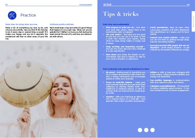 176
ENTHUSIASM
21stCenturySkills
175
Practice
Make time for doing what you love.
Make a list of everything you love to do, and
choose one activity. Can you find 15-30 minutes
to do it every day or several times a week? If it
makes you happy, and you do it regularly, the
excitement will flow to other areas of your life
too.
Tips & tricks
How to be more enthusiastic
•	 Find purpose in what you do – how does
your work help others, makes them or the
world better, safer or happier?
•	 Use your talents – find what you are good
at and how you can use it at work, or find
a work that matches your talents. Doing
what we enjoy doing makes us happy and
it shows.
•	 Keep evolving and improving yourself –
and see how every day and every challenge
is a new opportunity.
•	 Slow down and notice the details or syn-
chronicities that had to happen to lead to
your current situation or experience.
•	 Avoid assumptions, keep an open mind,
consciously question and listen attentively.
Not everything is as it seems and it’s fasci-
nating!
•	 Support your mental attitude – make sure
you are not tired by getting enough sleep,
exercise and eating healthy.
•	 Surround yourself with people that are en-
thusiastic – avoid energy drainers – to get
infected by the positive attitude and energy.
How to develop and support enthusiasm in a team
•	 Be proud – feeling proud of something you
do or achieve and sharing it with others cre-
ates a lasting enthusiasm and encourages
people to follow your example.
•	 Focus on work/life balance – make your
team members feel that you care about their
wellbeing by offering flexible work time,
healthcare or childcare options, or other in-
centives that can improve their overall qual-
ity of life.
•	 Surprise – offer your employee an afternoon
off, a surprise bonus, or a small gift – nice
gestures help create a positive atmosphere.
•	 Initiate or offer to help your colleague with
a new project - being proactive exhibits your
energy and dedication.
•	 Use positive language in communication
with your superiors, peers and clients.
•	 Celebrate accomplishments – it’s important
to notice, celebrate, award success – it cre-
ates excitement and increases engagement.
Cultivate positive attitude.
Next week keep a log and write 20 good things
that happen to you each day. What can you be
grateful for? Reflect on how you felt during the
week and at the end of it, and how you interact-
ed with others.
 