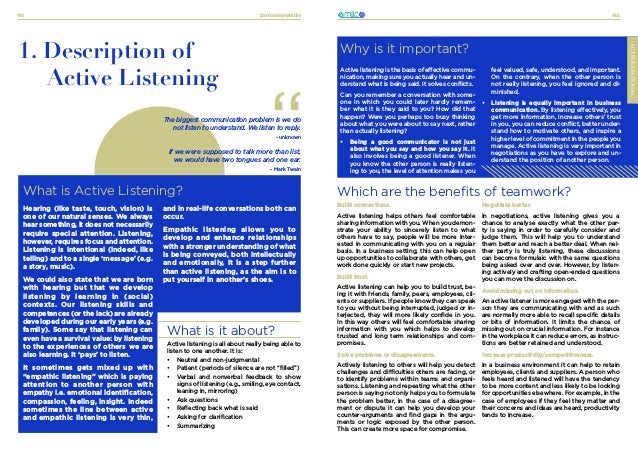 21stCenturySkills
181 182
ACTIVE-LISTENING
1. Description of
Active Listening
The biggest communication problem is we do
not listen to understand. We listen to reply.
- unknown
If we were supposed to talk more than list,
we would have two tongues and one ear.
- Mark Twain
What is Active Listening?
Why is it important?
Active listening is the basis of effective commu-
nication, making sure you actually hear and un-
derstand what is being said. It solves conflicts.
Can you remember a conversation with some-
one in which you could later hardly remem-
ber what it is they said to you? How did that
happen? Were you perhaps too busy thinking
about what you were about to say next, rather
than actually listening?
•	 Being a good communicator is not just
about what you say and how you say it. It
also involves being a good listener. When
you know the other person is really listen-
ing to you, the level of attention makes you
feel valued, safe, understood, and important.
On the contrary, when the other person is
not really listening, you feel ignored and di-
minished.
•	 Listening is equally important in business
communication. By listening effectively, you
get more information, increase others’ trust
in you, you can reduce conflict, better under-
stand how to motivate others, and inspire a
higher level of commitment in the people you
manage. Active listening is very important in
negotiations as you have to explore and un-
derstand the position of another person.
ACTIVE-LISTENING
and in real-life conversations both can
occur.
Empathic listening allows you to
develop and enhance relationships
with a stronger understanding of what
is being conveyed, both intellectually
and emotionally, it is a step further
than active listening, as the aim is to
put yourself in another’s shoes.
Hearing (like taste, touch, vision) is
one of our natural senses. We always
hear something, it does not necessarily
require special attention. Listening,
however, requires focus and attention.
Listening is intentional (indeed, like
telling) and to a single ‘message’ (e.g.
a story, music).
We could also state that we are born
with hearing but that we develop
listening by learning in (social)
contexts. Our listening skills and
competences (or the lack) are already
developed during our early years (e.g.
family). Some say that listening can
even have a survival value: by listening
to the experiences of others we are
also learning. It ‘pays’ to listen.
It sometimes gets mixed up with
“empathic listening” which is paying
attention to another person with
empathy i.e. emotional identification,
compassion, feeling, insight. Indeed
sometimes the line between active
and empathic listening is very thin,
What is it about?
Active listening is all about really being able to
listen to one another. It is:
•	 Neutral and non-judgmental
•	 Patient (periods of silence are not “filled”)
•	 Verbal and nonverbal feedback to show
signs of listening (e.g., smiling, eye contact,
leaning in, mirroring)
•	 Ask questions
•	 Reflecting back what is said
•	 Asking for clarification
•	 Summarizing
Which are the benefits of teamwork?
Build connections.
Active listening helps others feel comfortable
sharing information with you. When you demon-
strate your ability to sincerely listen to what
others have to say, people will be more inter-
ested in communicating with you on a regular
basis. In a business setting, this can help open
up opportunities to collaborate with others, get
work done quickly or start new projects.
Build trust.
Active listening can help you to build trust, be-
ing it with friends, family, peers, employees, cli-
ents or suppliers. If people know they can speak
to you without being interrupted, judged or in-
terjected, they will more likely confide in you.
In this way others will feel comfortable sharing
information with you which helps to develop
trusted and long term relationships and com-
promises.
Solve problems or disagreements.
Actively listening to others will help you detect
challenges and difficulties others are facing, or
to identify problems within teams and organi-
sations. Listening and repeating what the other
person is saying not only helps you to formulate
the problem better, in the case of a disagree-
ment or dispute it can help you develop your
counter-arguments and find gaps in the argu-
ments or logic exposed by the other person.
This can create more space for compromise.
Negotiate better.
In negotiations, active listening gives you a
chance to analyse exactly what the other par-
ty is saying in order to carefully consider and
judge them. This will help you to understand
them better and reach a better deal. When nei-
ther party is truly listening, these discussions
can become formulaic with the same questions
being asked over and over. However, by listen-
ing actively and crafting open-ended questions
you can move the discussion on.
Avoid missing out on information.
An active listener is more engaged with the per-
son they are communicating with and as such
are normally more able to recall specific details
or bits of information. It limits the chance of
missing out on crucial information. For instance
in the workplace it can reduce errors, as instruc-
tions are better retained and understood.
Increase productivity/competitiveness.
In a business environment it can help to retain
employees, clients and suppliers. A person who
feels heard and listened will have the tendency
to be more content and less likely to be looking
for opportunities elsewhere. For example, in the
case of employees if they feel they matter and
their concerns and ideas are heard, productivity
tends to increase.
 