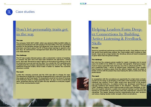21stCenturySkills
185 186
ACTIVE-LISTENING
Case studies
Don’t let personality traits get
in the way
The case
The company 1-800-GOT-JUNK?, which was started in 1989, had $60 million in
revenue and employed over 200 people at its head office. This was a promising
position for the growing venture, but dissension soon broke out on the leader-
ship team over how to grow. The VP of Finance kept warning to spend in a few
key ways. He cautioned the management team about the growth, but no one
ever really listened.
The challenge
The VP was a quiet, introvert person, with a subservient manner of speaking.
In contrast, the CEO and COO were both dominant and expressive. Looking
back , they said: “Because he wasn’t right in our face about it, pushing us, we let
his words go in one ear and out the other.” As a result, the VP’s warnings went
unheeded and the company expanded too fast and ran out of cash. They faced
significant financial trouble, which made it harder to weather the economic
downturn in 2009.
The result
Luckily the company survived, and the COO was able to change his ways.
The experience taught him to spot the disappointment in someone’s face when
they speak yet don’t feel heard. “It’s important to look for it, to know if I’ve been
truly listening to them or simply placating them,” he says. “And as a leadership
team, we learned that we had to listen and pay attention to everyone, regard-
less of their communication style.”
Helping Leaders Form Deep-
er Connections by Building
Active Listening & Feedback
Skills
The case
Based on operational performance and financial results, Copa Airlines is one of
the world’s best-performing airlines. But Copa leaders aren’t resting on their
laurels. Copa serves a large market, the Americas, where air travel is projected
to grow faster than the global average.
The challenge
Not only has the company grown rapidly for nearly 2 decades, but in recent
years, its workforce has shifted to a younger demographic. Employee engage-
ment at Copa is generally high. However, one of its 2 culture-based KPIs — Co-
pa’s Leadership Index — wasn’t at optimal levels. Historically, Copa’s leaders
have focused on business goals. Now the airline’s leaders would be asked to
better connect with the people they lead, helping the airline continue its strong
performance.
The result
In cooperation with the consultancy an opportunity for a high return on train-
ing time by focusing on developing 2 vital skills: active listening and providing
feedback was spotted. Those 2 skills would cover about 80% of the desired
new leadership behaviors. A scalable solution was developed consisting in: a
half-day workshop that trained leaders in the Situation – Behavior – Impact
(SBI)™ feedback method, which helps people provide useful feedback on pos-
itive and negative behaviors. Leaders also received training in active listening,
learning to concentrate on what’s being said, fully understand it, respond, and
remember. This deeper listening involves understanding facts plus emotions
and values, helping leaders better navigate critical conversations.
 