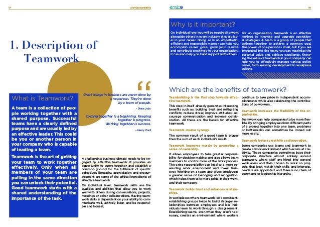 21stCenturySkills
17 18
TEAMWORK
What is Teamwork?
A team is a collection of peo-
ple working together with a
shared purpose. Successful
teams have a clearly defined
purpose and are usually led by
an effective leader. This could
be you or another person in
your company who is capable
of leading a team.
Teamwork is the art of getting
your team to work together
effectively. Only when all
members of your team are
pulling in the same direction
you can unlock their potential.
Good teamwork starts with a
shared understanding of the
importance of the task.
What is it about?
1. Description of
Teamwork
A challenging business climate needs to be en-
gaged by effective teamwork. It provides an
opportunity to come together and establish a
common ground for the fulfilment of specific
objectives. Empathy, appreciation and encour-
agement are some of the critical ingredients of
effective teamwork.
On individual level, teamwork skills are the
qualities and abilities that allow you to work
well with others during conversations, projects,
meetings or other collaborations. Having team-
work skills is dependent on your ability to com-
municate well, actively listen and be responsi-
ble and honest.
Great things in business are never done by
one person. They’re done
by a team of people.
- Steve Jobs
Coming together is a beginning. Keeping
together is progress.
Working together is success.
- Henry Ford
Which are the benefits of teamwork?
Why is it important?
On individual level you will be required to work
alongside others in every industry at every lev-
el in your career. Doing so in an empathetic,
efficient and responsible manner can help you
accomplish career goals, grow your resume
and contribute positively to your organization.
It can also help you build rapport with others.
For an organisation, teamwork is an effective
method to innovate and upgrade operation-
al strategies. A team is a group of people that
gathers together to achieve a common goal.
The power of one person is small, but if you are
integrated into the team, you can maximize the
personal value and achieve excellence. Know-
ing the value of teamwork in your company can
help you to effectively manage various policy
issues, from learning development to workplace
culture.
Teambuilding is the first step towards effec-
tive teamwork.
This step in itself already generates interesting
benefits such as: building trust and mitigating
conflicts; reduce stress; improve attitudes; en-
courage communication and increase collab-
oration. All these are the basics for effective
teamwork.
Teamwork creates synergy.
The common result of a good team is bigger
than the sum of each individual’s result.
Teamwork improves morale by promoting a
sense of ownership.
It allows employees to take greater responsi-
bility for decision making and also allows team
members to control more of the work process.
The extra responsibility can lead to a more re-
warding work environment and lower turn-
over. Working on a team also gives employees
a greater sense of belonging and recognition,
which helps them take more pride in their work,
and their company.
Teamwork builds trust and enhances relation-
ships.
In workplaces where teamwork isn’t consistent,
establishing groups helps to build stronger re-
lationships between employees and lets indi-
viduals learn to work through a disagreement.
Establishing teams, even when they aren’t nec-
essary, creates an environment where workers
continue to take pride in independent accom-
plishments while also celebrating the contribu-
tions of co-workers.
Teamwork increases the flexibility of the or-
ganisation.
Teamwork can help companies to be more flex-
ible. By bringing employees from different parts
of a project together into one team, problems
or bottlenecks can sometimes be ironed out
more easily.
Teamwork fosters creativity and innovation.
Some companies use teams and teamwork to
create a work environment which excels at cre-
ativity. These companies sometimes base their
corporate structure almost entirely around
teamwork, where staff are hired into general
work areas and then chosen to work on proj-
ects that best match their skills and interests.
Leaders are appointed, and there is no chain of
command or leadership hierarchy.
 