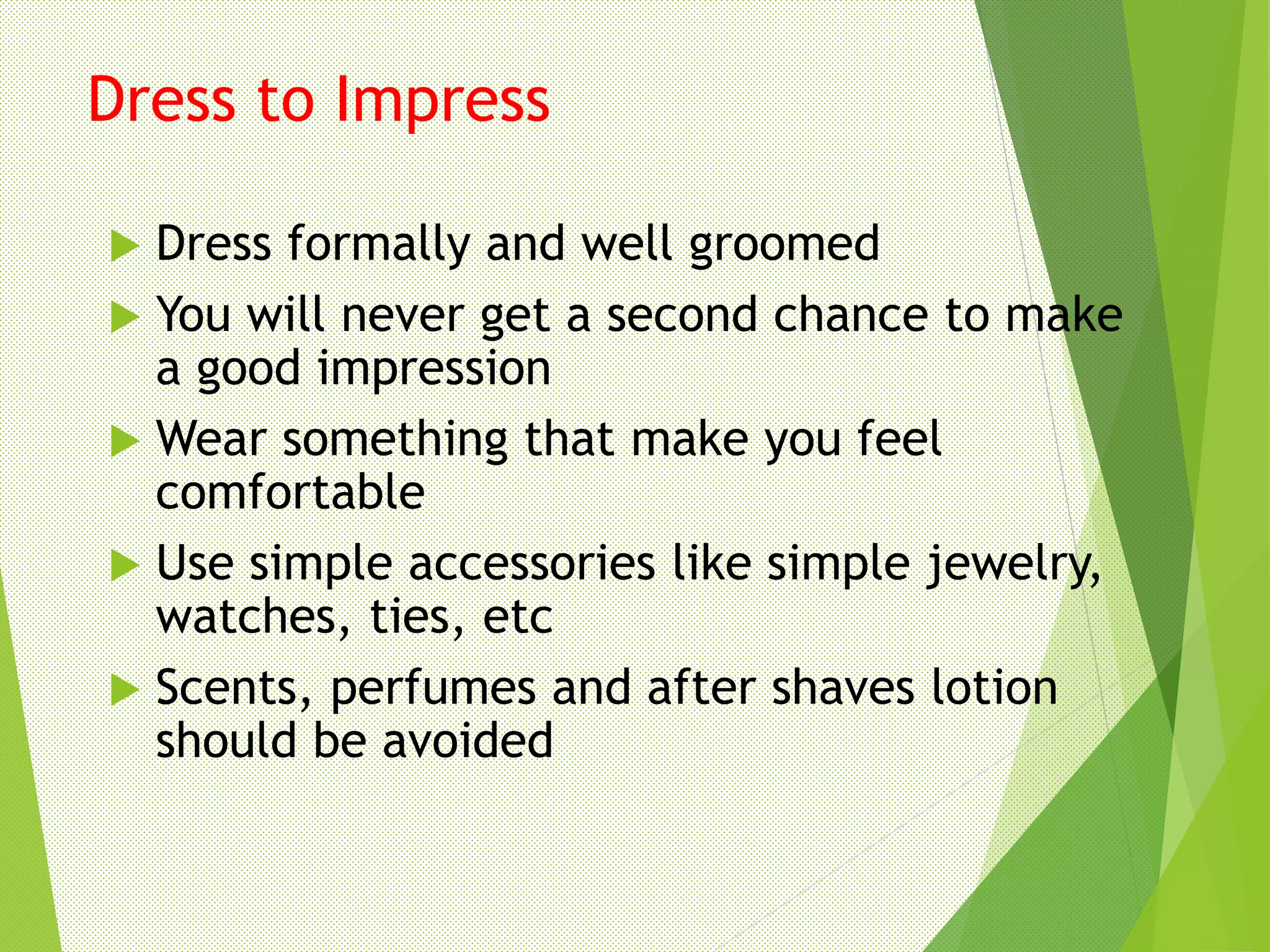 Dress to Impress
 Dress formally and well groomed
 You will never get a second chance to make
a good impression
 Wear something that make you feel
comfortable
 Use simple accessories like simple jewelry,
watches, ties, etc
 Scents, perfumes and after shaves lotion
should be avoided
 