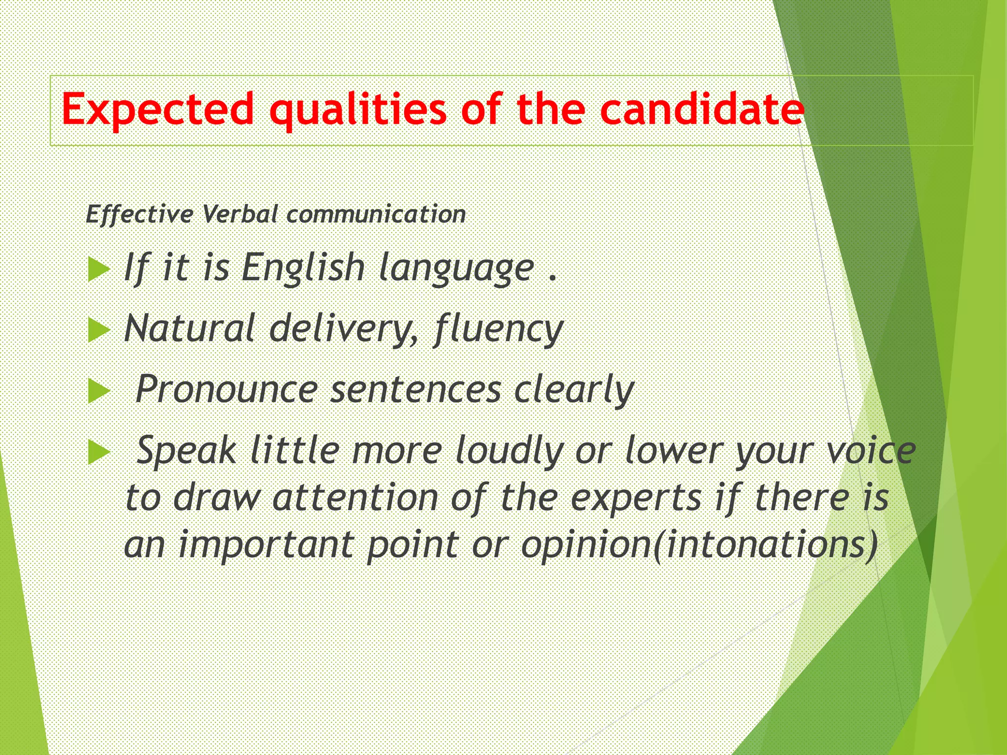Expected qualities of the candidate
Effective Verbal communication
 If it is English language .
 Natural delivery, fluency
 Pronounce sentences clearly
 Speak little more loudly or lower your voice
to draw attention of the experts if there is
an important point or opinion(intonations)
 