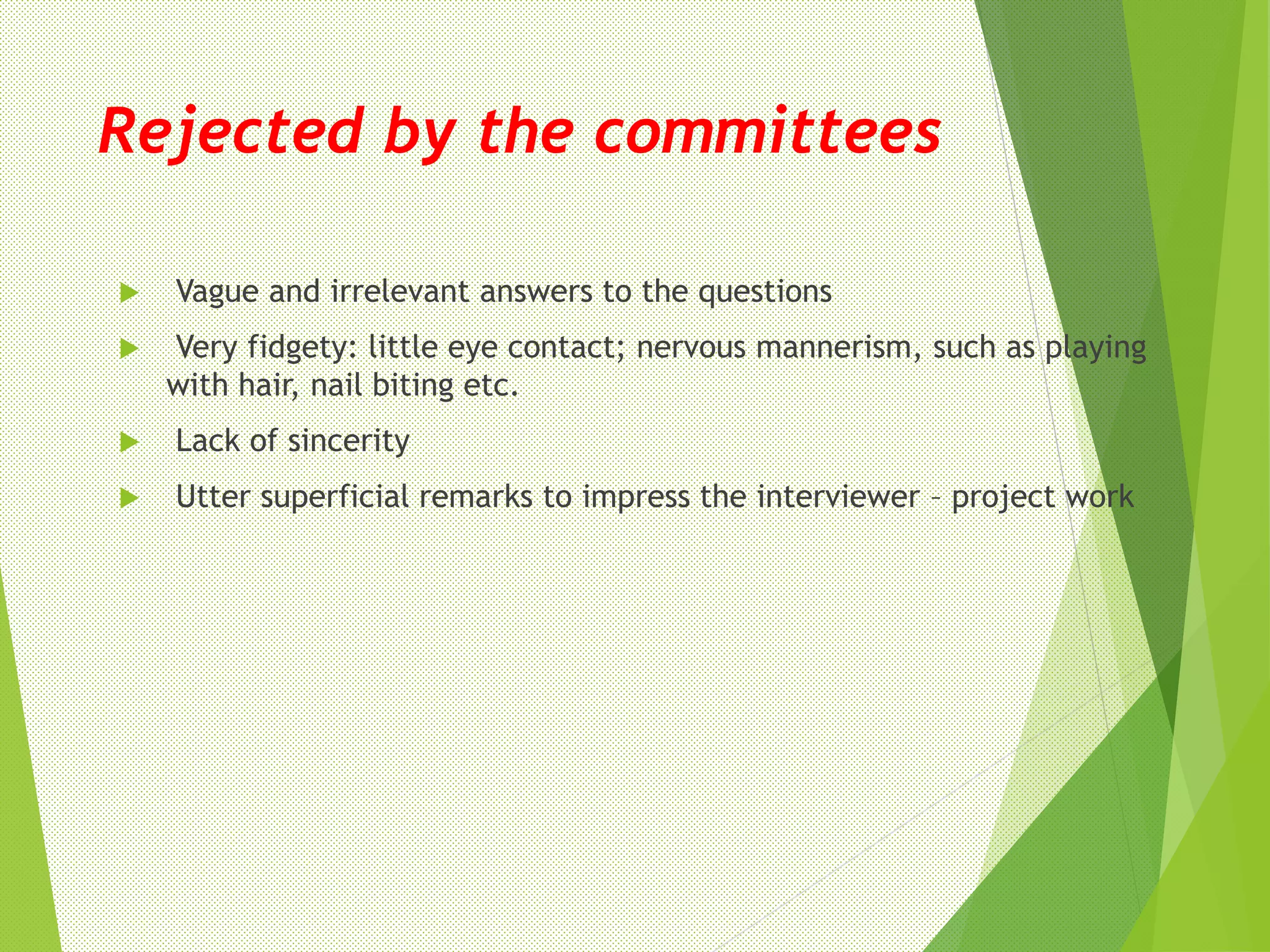 Rejected by the committees
 Vague and irrelevant answers to the questions
 Very fidgety: little eye contact; nervous mannerism, such as playing
with hair, nail biting etc.
 Lack of sincerity
 Utter superficial remarks to impress the interviewer – project work
 