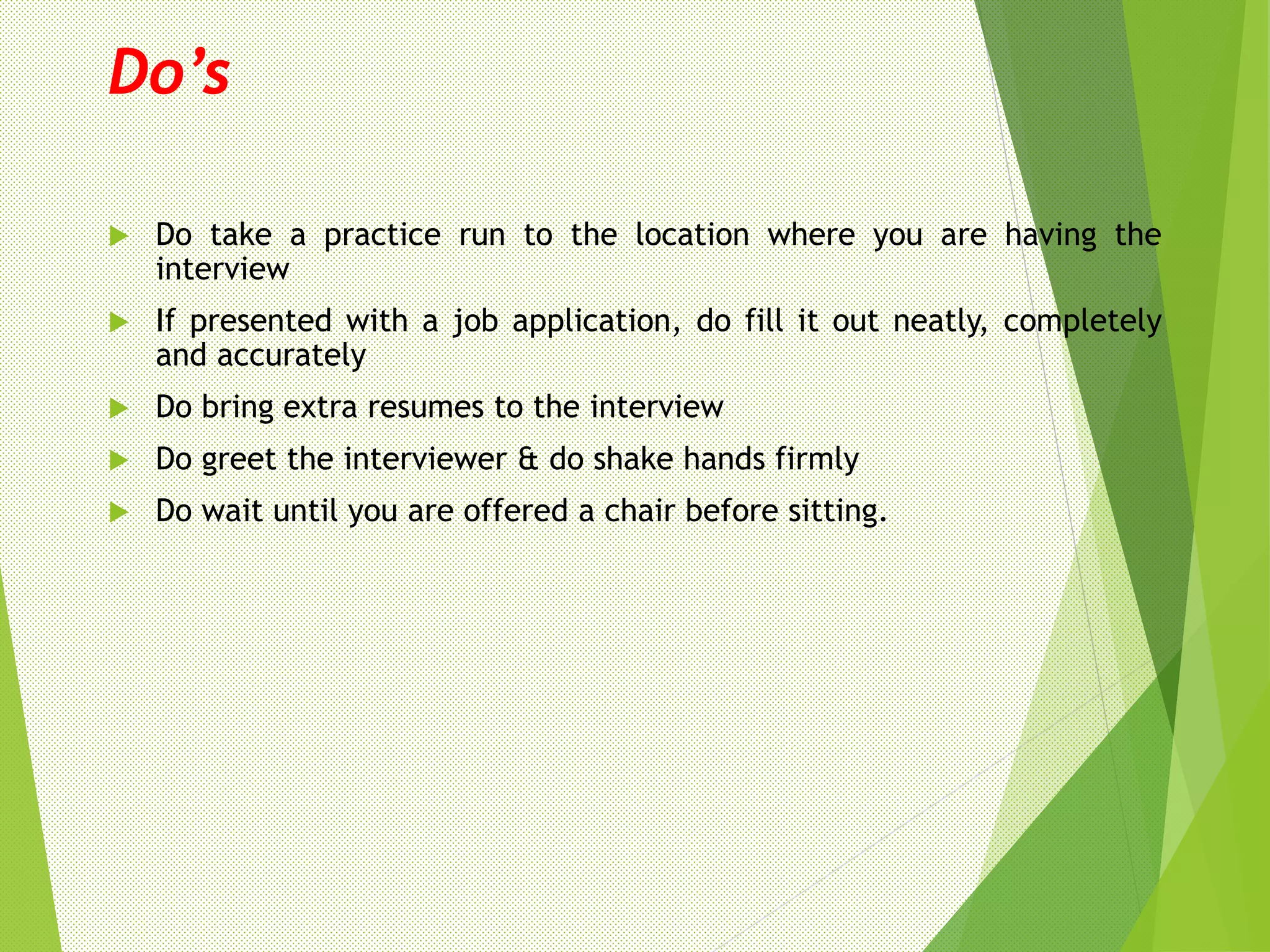 Do’s
 Do take a practice run to the location where you are having the
interview
 If presented with a job application, do fill it out neatly, completely
and accurately
 Do bring extra resumes to the interview
 Do greet the interviewer & do shake hands firmly
 Do wait until you are offered a chair before sitting.
 