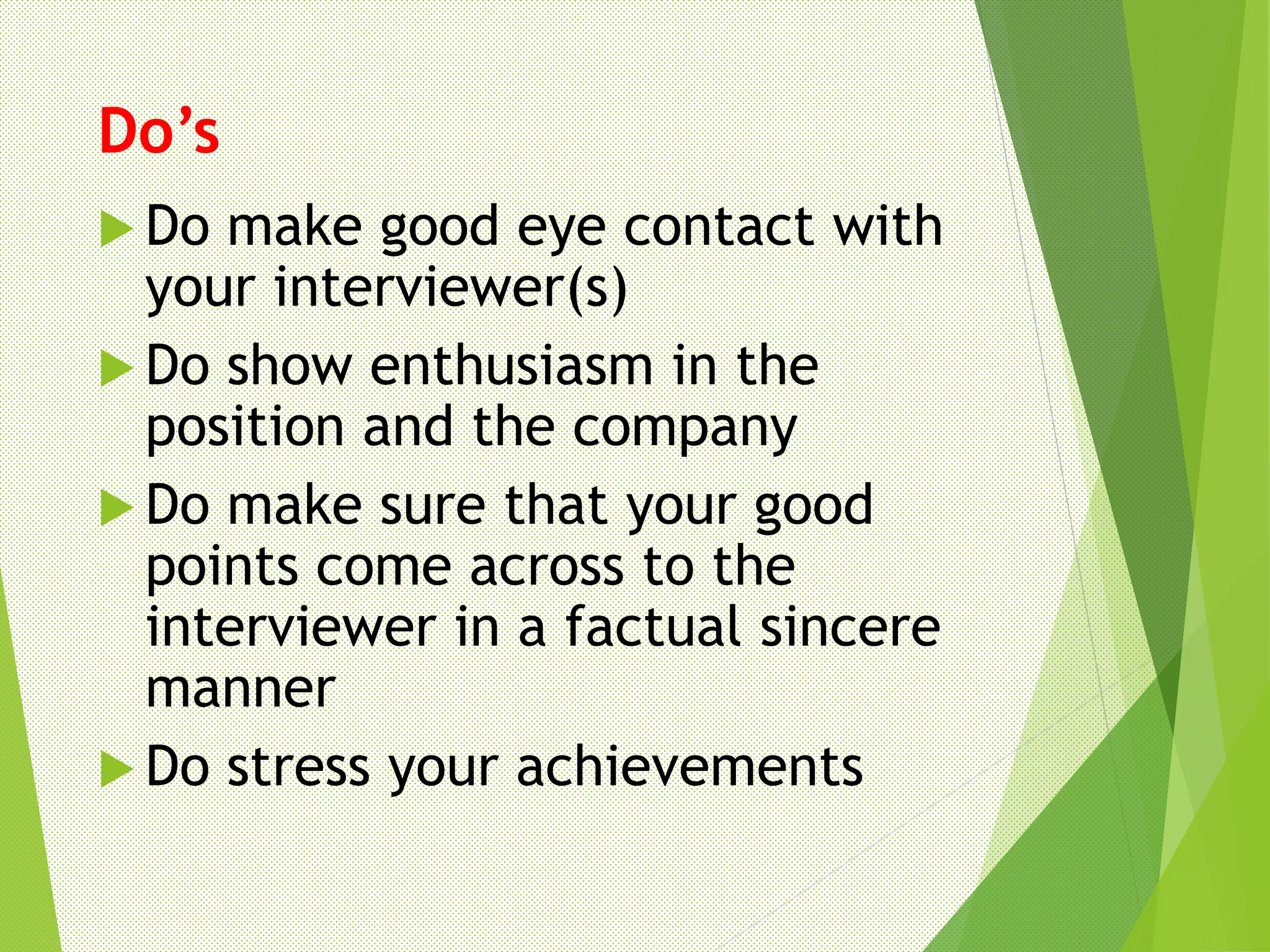 Do’s
 Do make good eye contact with
your interviewer(s)
 Do show enthusiasm in the
position and the company
 Do make sure that your good
points come across to the
interviewer in a factual sincere
manner
 Do stress your achievements
 