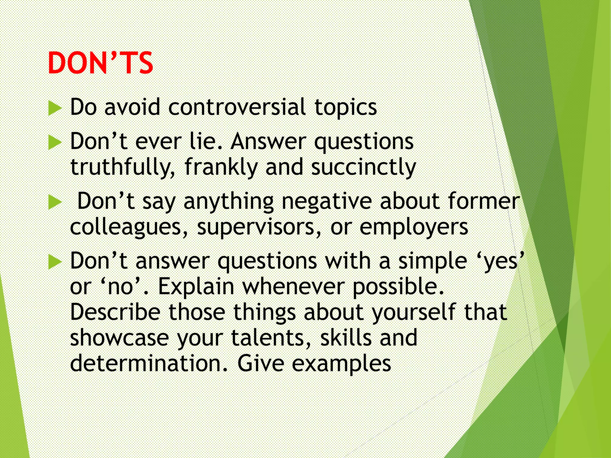 DON’TS
 Do avoid controversial topics
 Don’t ever lie. Answer questions
truthfully, frankly and succinctly
 Don’t say anything negative about former
colleagues, supervisors, or employers
 Don’t answer questions with a simple ‘yes’
or ‘no’. Explain whenever possible.
Describe those things about yourself that
showcase your talents, skills and
determination. Give examples
 