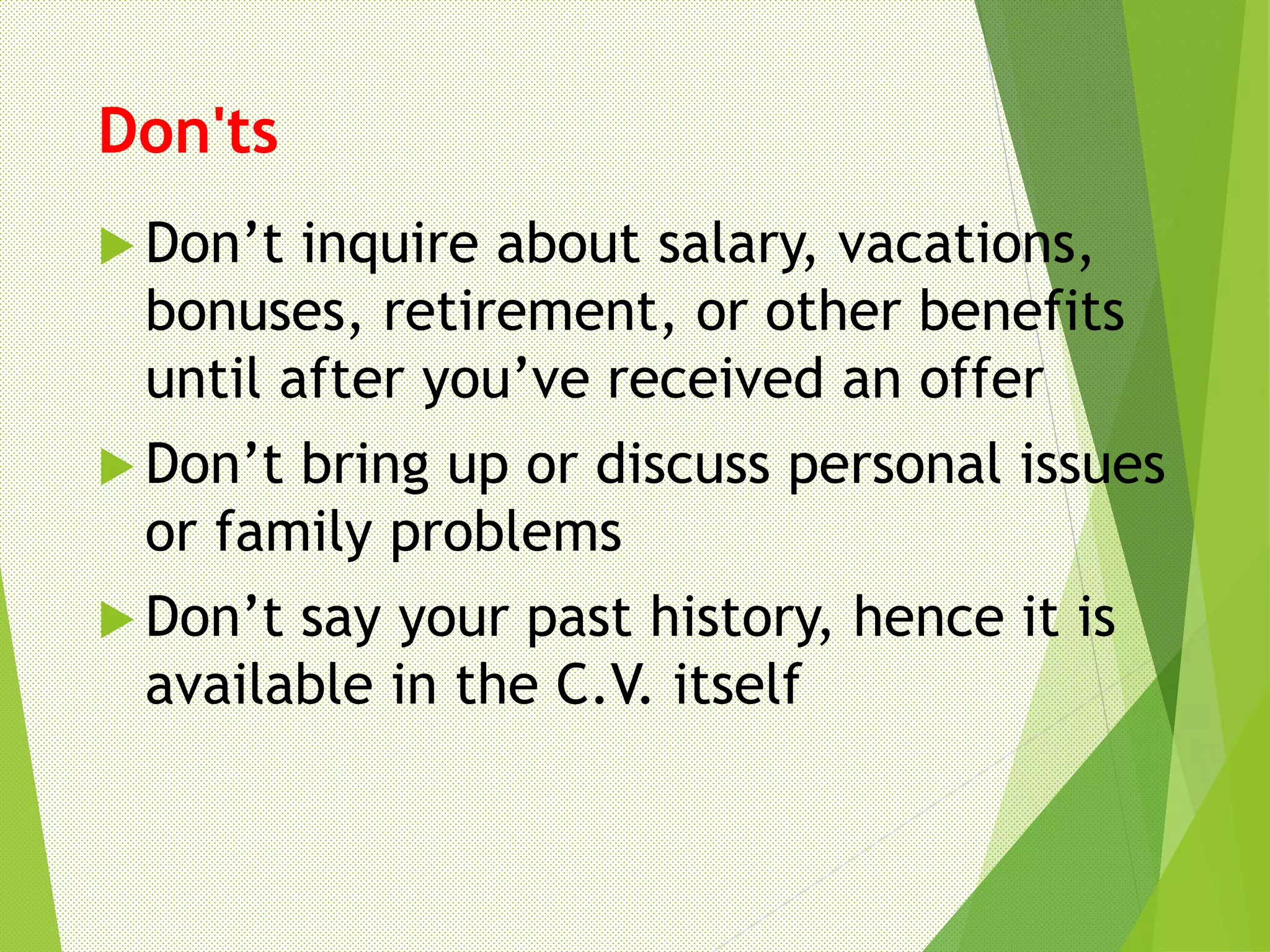 Don'ts
 Don’t inquire about salary, vacations,
bonuses, retirement, or other benefits
until after you’ve received an offer
 Don’t bring up or discuss personal issues
or family problems
 Don’t say your past history, hence it is
available in the C.V. itself
 