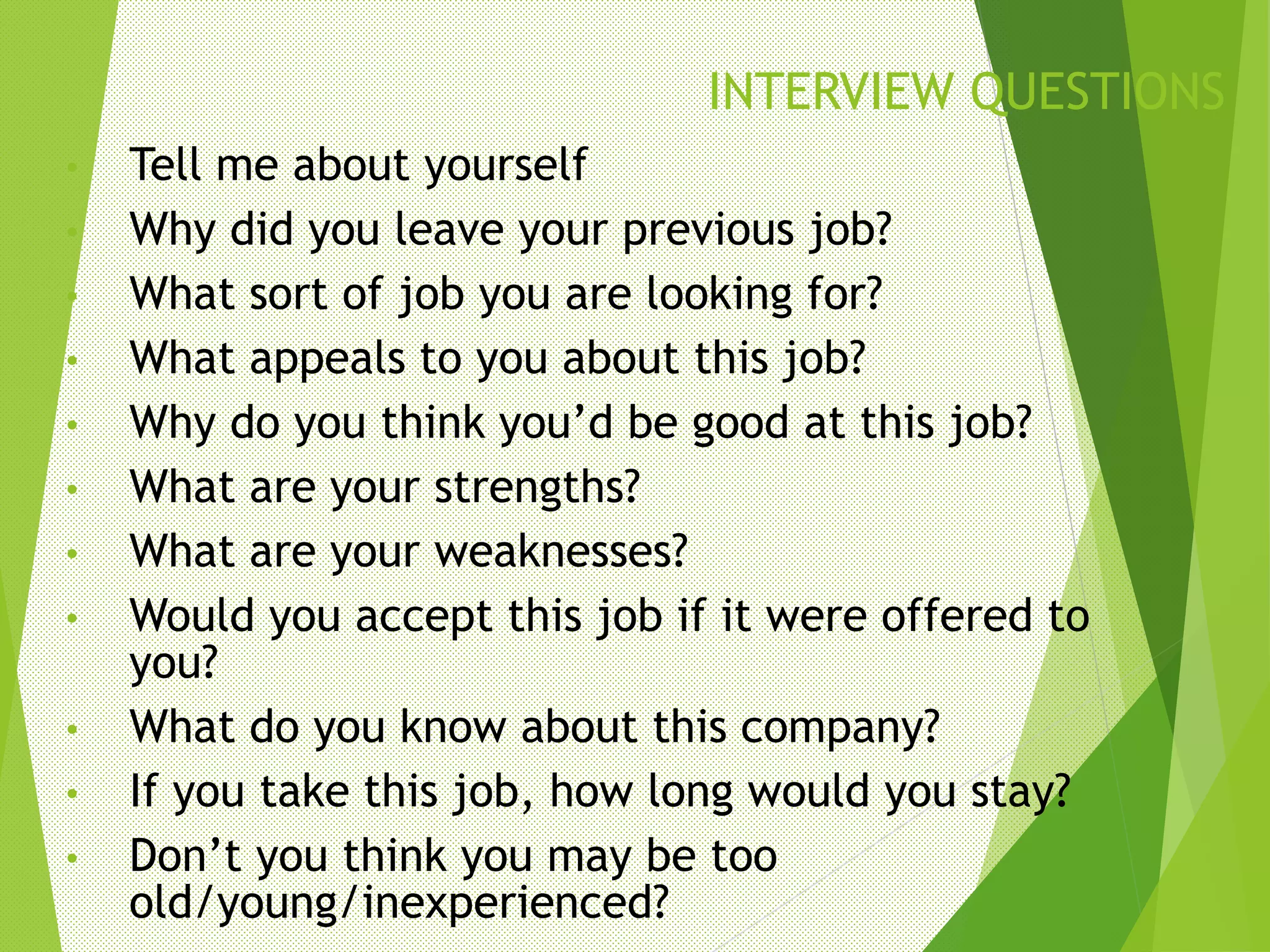 INTERVIEW QUESTIONS
• Tell me about yourself
• Why did you leave your previous job?
• What sort of job you are looking for?
• What appeals to you about this job?
• Why do you think you’d be good at this job?
• What are your strengths?
• What are your weaknesses?
• Would you accept this job if it were offered to
you?
• What do you know about this company?
• If you take this job, how long would you stay?
• Don’t you think you may be too
old/young/inexperienced?
 