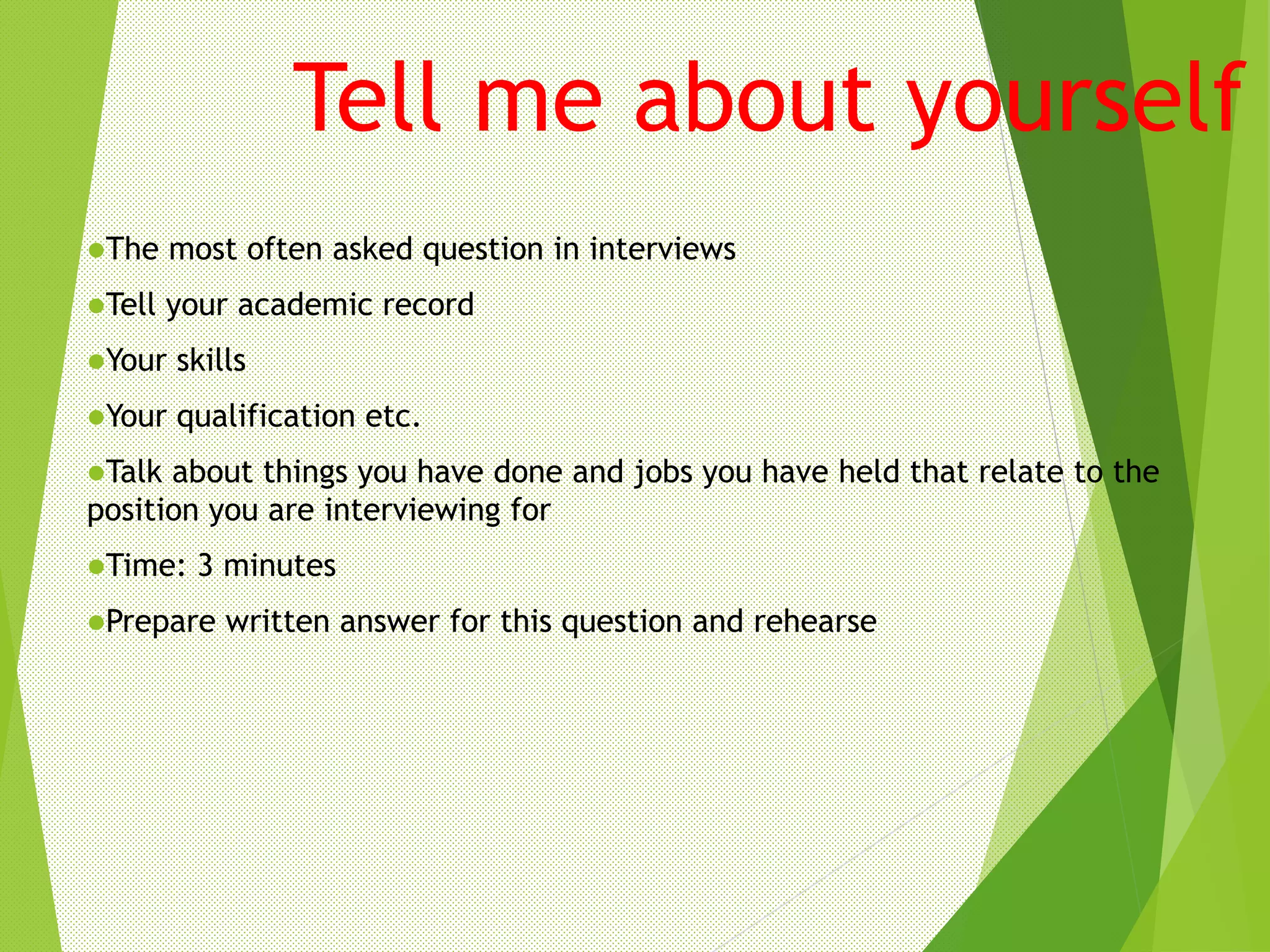 Tell me about yourself
The most often asked question in interviews
Tell your academic record
Your skills
Your qualification etc.
Talk about things you have done and jobs you have held that relate to the
position you are interviewing for
Time: 3 minutes
Prepare written answer for this question and rehearse
 